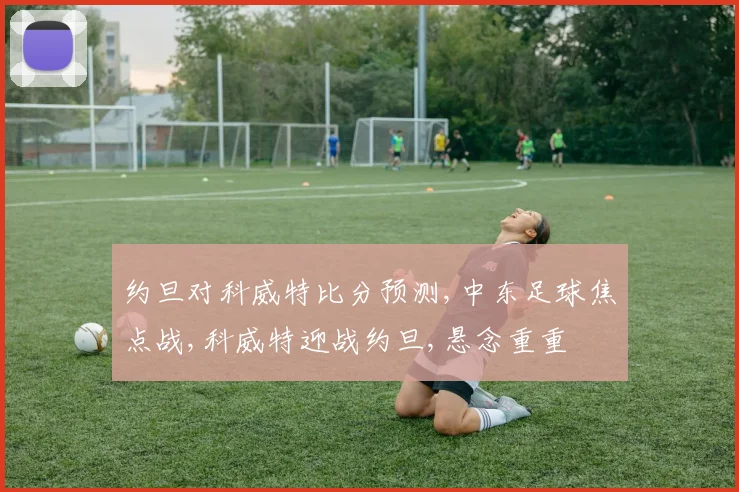 约旦对科威特比分预测,中东足球焦点战,科威特迎战约旦,悬念重重