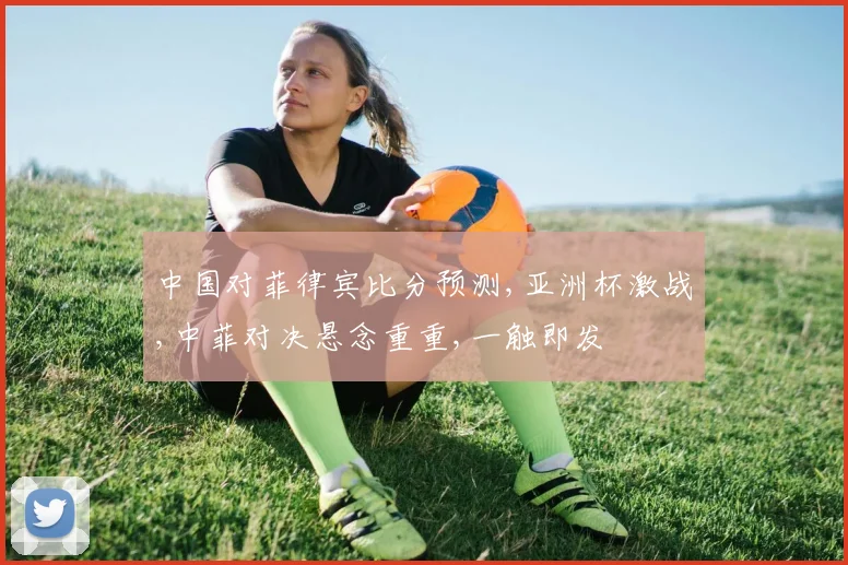 中国对菲律宾比分预测,亚洲杯激战,中菲对决悬念重重,一触即发