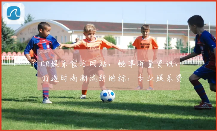 ng娱乐官方网站，畅享海量资讯，打造时尚潮流新地标，专业娱乐资讯，一网打尽
